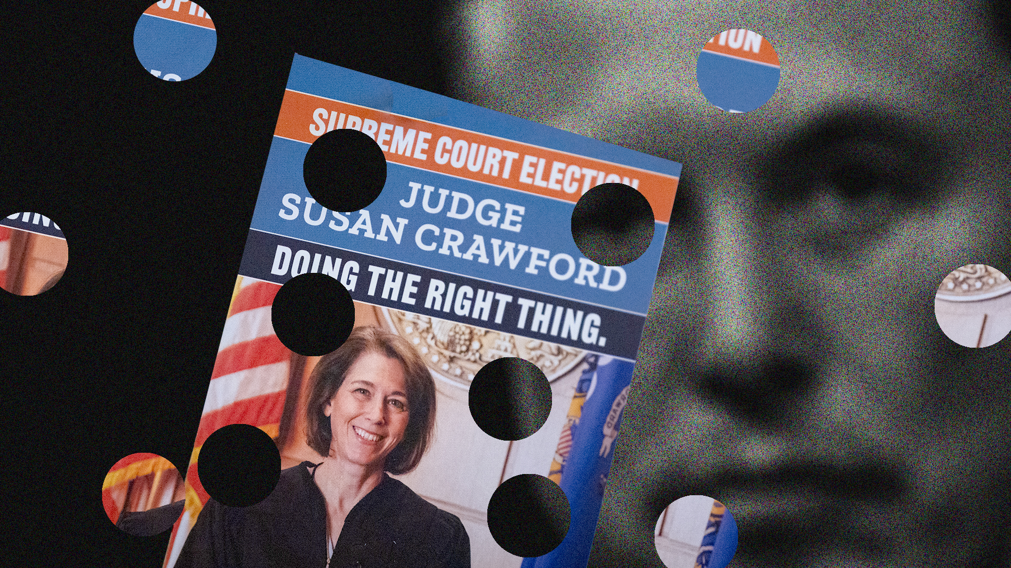 A layered illustration. In the foreground is a photo of a flyer that reads "Supreme Court Election: Judge Susan Crawford. Doing the Right Thing." Below the type is a color photo of a middle-aged Caucasian woman in a black judge's robe standing in front of the United States and Wisconsin flags in a court room. She's smiling and has hair that hangs to the nape of the neck. There are six circular pieces cut from the flyer spread over the background, which shows a tightly cropped image of Elon Musk's stoic face in black and white. His right eye peers through one of the holes. Musk is a middle-aged Caucasian man and his face is slightly out of focus.