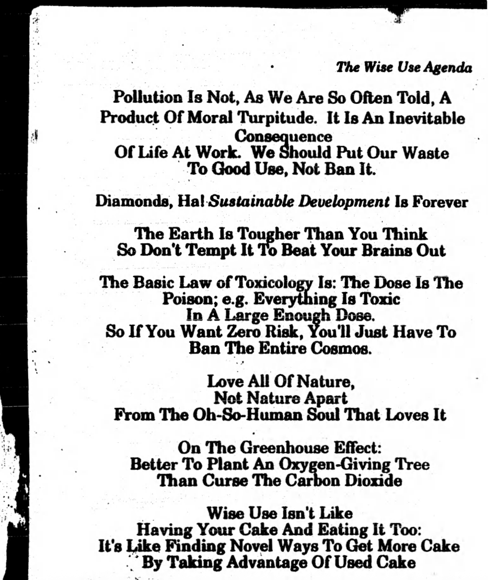 
Scanned book page that says:

“The Wise Use Agenda

Pollution Is Not, As We are So Often Told, A Produce Of Moral Turpitude. It Is An Inevitable Consequence Of Life At Work. We Should Put Our Waste To Good Use, Not Ban It.

Diamonds, Hal Sustainable Development Is Forever

The Earth Is Tougher Than You Think 
So Don’t Tempt It To Beat Your Brains Out

The Basic Law of Toxicology Is: The Dose Is The Poison: e.g. Everything Is Toxic
In A Large Enough Dose,
So If You Want Zero Risk, You’ll Just Have To
Ban The Entire Cosmos.

Love All Of Nature,
Not Nature Apart
From The Oh-So-Human Soul That Loves It

On The Greenhouse Effect:
Better To Plant An Oxygen-Giving Tree
Than Curse The Carbon Dioxide

Wise Use Isn’t Like
Having Your Cake And Eating It Too:
It’s Like Finding Novel Ways To Get More Cake
By Taking Advantage Of Used Cake”